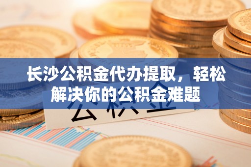 师宗长沙公积金代办提取，轻松解决你的公积金难题