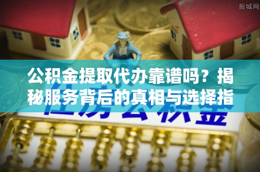 师宗公积金提取代办靠谱吗？揭秘服务背后的真相与选择指南