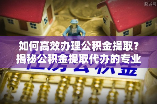 师宗如何高效办理公积金提取？揭秘公积金提取代办的专业服务