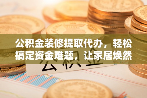 师宗公积金装修提取代办，轻松搞定资金难题，让家居焕然一新