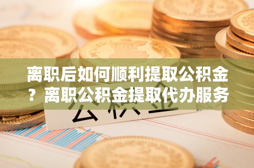 师宗离职后如何顺利提取公积金？离职公积金提取代办服务帮你搞定！