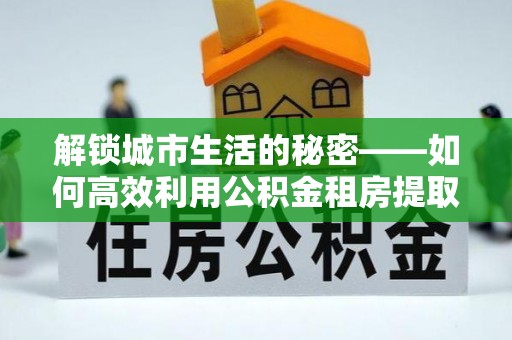 师宗解锁城市生活的秘密——如何高效利用公积金租房提取政策优化居住体验