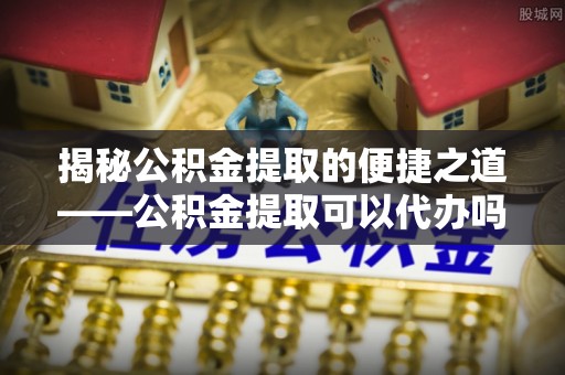 师宗揭秘公积金提取的便捷之道——公积金提取可以代办吗？