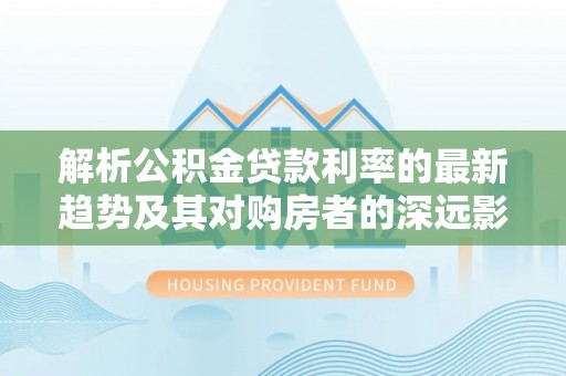 师宗解析公积金贷款利率的最新趋势及其对购房者的深远影响