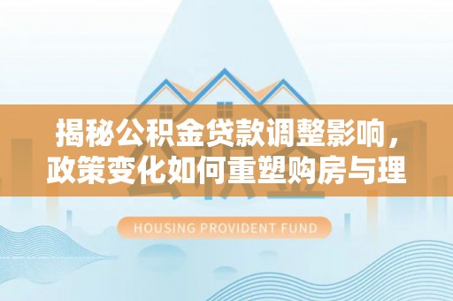 师宗揭秘公积金贷款调整影响，政策变化如何重塑购房与理财规划