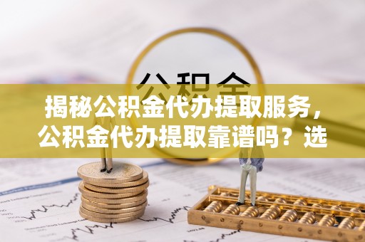 师宗揭秘公积金代办提取服务，公积金代办提取靠谱吗？选择前你需要知道这些！
