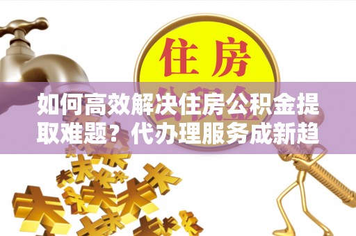 师宗如何高效解决住房公积金提取难题？代办理服务成新趋势