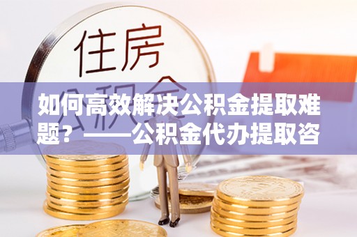师宗如何高效解决公积金提取难题？——公积金代办提取咨询服务全解析