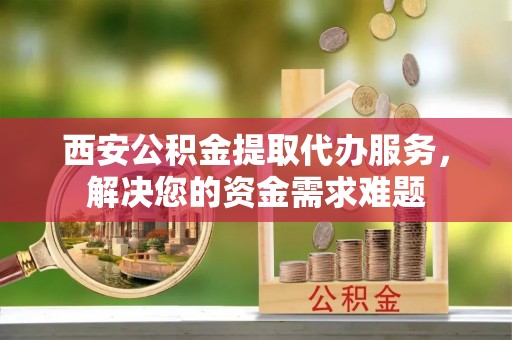 师宗西安公积金提取代办服务，解决您的资金需求难题