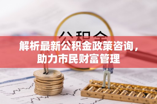 师宗解析最新公积金政策咨询，助力市民财富管理