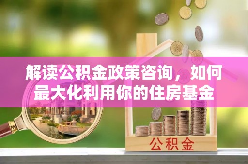 师宗解读公积金政策咨询，如何最大化利用你的住房基金
