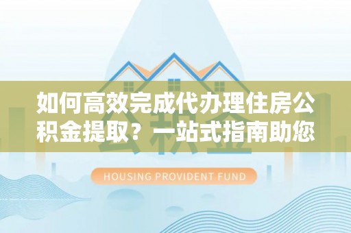 师宗如何高效完成代办理住房公积金提取？一站式指南助您轻松搞定
