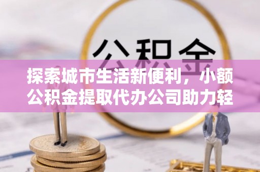 师宗探索城市生活新便利，小额公积金提取代办公司助力轻松理财
