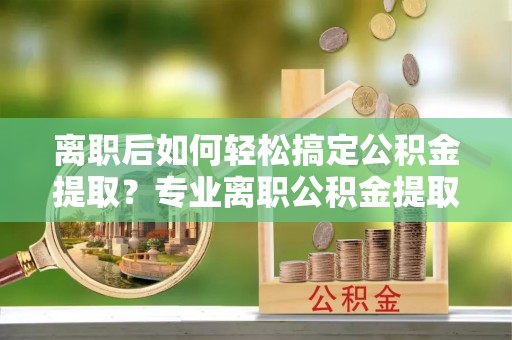 师宗离职后如何轻松搞定公积金提取？专业离职公积金提取代办服务助你一臂之力
