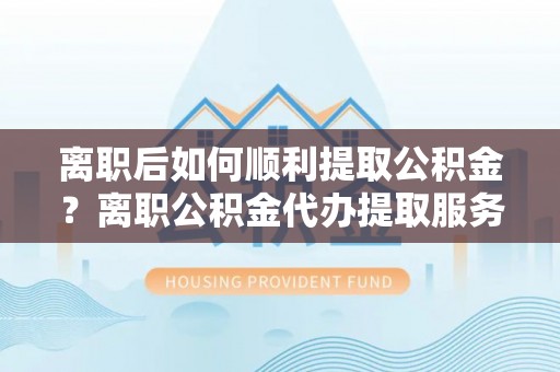 师宗离职后如何顺利提取公积金？离职公积金代办提取服务来帮忙