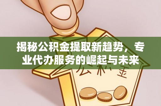 师宗揭秘公积金提取新趋势，专业代办服务的崛起与未来