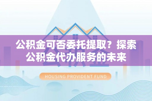 师宗公积金可否委托提取？探索公积金代办服务的未来