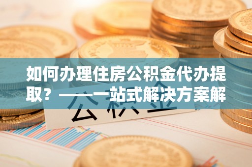 师宗如何办理住房公积金代办提取？——一站式解决方案解析