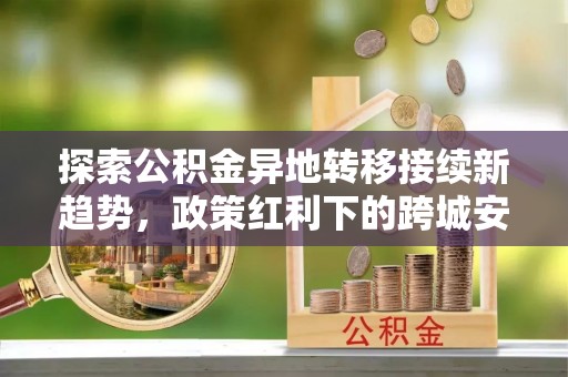 师宗探索公积金异地转移接续新趋势，政策红利下的跨城安居梦想