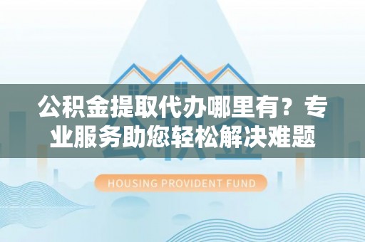 师宗公积金提取代办哪里有？专业服务助您轻松解决难题